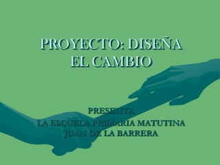 PROYECTO: DISEÑA
   EL CAMBIO


           PRESENTA
LA ESCUELA PRIMARIA MATUTINA
      JUAN DE LA BARRERA
 