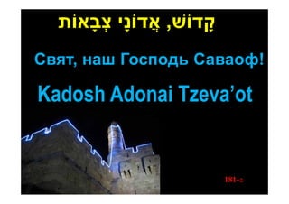 ‫קָ דֹוׁש, אֲ דֹונָי צבאֹות‬
      ָ ְ
Свят, наш Господь Саваоф!

Kadosh Adonai Tzeva’ot


                               181-z
 
