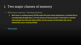 1. Two major classes of memory
1. Short-term memory / Working memory
a. Short-term or working memory (STM) retains the most recent experiences or material that is
currently being thought about. It is the memory of the just present. Information is retained
automatically and retrieved without effort; but the amount of information that can be
retained this way is severely limited.
▸ Test yours
 