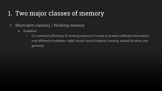 1. Two major classes of memory
1. Short-term memory / Working memory
a. Guideline
i. To maximize efficiency of working memory it is best to present different information
over different modalities: sight, sound, touch (haptics), hearing, spatial location, and
gestures.
 