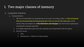 1. Two major classes of memory
2. Long-term memory
a. Characteristics
i. We do not remember our experiences as an exact recording; rather, as bits and pieces
that are reconstructed and interpreted each time we recover the memories, which
means they are subject to all the distortions and changes that the human explanatory
mechanism imposes upon life.
ii. It is highly dependent upon how the material was interpreted in the first place.
iii. We don’t know
1. Size
2. Mechanism / method of improvement
 