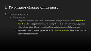 1. Two major classes of memory
2. Long-term memory
a. Characteristics
i. Long-term memory is a reconstruction of the knowledge, so it is subject to biases and
distortions. Knowledge in memory is meaningful, and at the time of retrieval, a person
might subject it to a different meaningful interpretation than is wholly accurate.
ii. We may reconstruct events the way we would prefer to remember them, rather than the
way we experienced them.
 