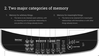 2. Two major categories of memory
1. Memory for arbitrary things.
a. The items to be retained seem arbitrary, with
no meaning and no particular relationship to
one another or to things already known.
2. Memory for meaningful things
a. The items to be retained form meaningful
relationships with themselves or with other
things already known.
 