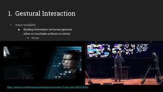 1. Gestural Interaction
▸ Input modality
■ Sending information via human gestures
either on touchable surfaces or mid-air.
➜ Kinect
https://medium.com/helm-experience-design/minority-report-15-years-later-328b15a7845a
 