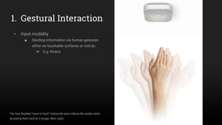 1. Gestural Interaction
▸ Input modality
■ Sending information via human gestures
either on touchable surfaces or mid-air.
➜ E.g. Kinect
The now disabled “wave to hush” feature let users silence the smoke alarm
by waving their hand at it (image: Nest Labs)
 