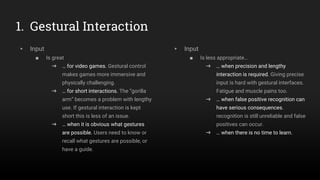 1. Gestural Interaction
▸ Input
■ Is great
➜ … for video games. Gestural control
makes games more immersive and
physically challenging.
➜ … for short interactions. The “gorilla
arm” becomes a problem with lengthy
use. If gestural interaction is kept
short this is less of an issue.
➜ … when it is obvious what gestures
are possible. Users need to know or
recall what gestures are possible, or
have a guide.
▸ Input
■ Is less appropriate…
➜ … when precision and lengthy
interaction is required. Giving precise
input is hard with gestural interfaces.
Fatigue and muscle pains too.
➜ … when false positive recognition can
have serious consequences.
recognition is still unreliable and false
positives can occur.
➜ … when there is no time to learn.
 