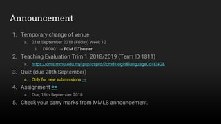 Announcement
1. Temporary change of venue
a. 21st September 2018 (Friday) Week 12
i. DR0001 ⇢ FCM E-Theater
2. Teaching Evaluation Trim 1, 2018/2019 (Term ID 1811)
a. https://cms.mmu.edu.my/psp/csprd/?cmd=login&languageCd=ENG&
3. Quiz (due 20th September)
a. Only for new submissions ⇢
4. Assignment 🔗
a. Due; 16th September 2018
5. Check your carry marks from MMLS announcement.
 