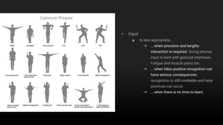1. Gestural Interaction
▸ Input
■ Is less appropriate…
➜ … when precision and lengthy
interaction is required. Giving precise
input is hard with gestural interfaces.
Fatigue and muscle pains too.
➜ … when false positive recognition can
have serious consequences.
recognition is still unreliable and false
positives can occur.
➜ … when there is no time to learn.
 