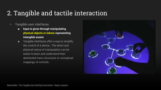 2. Tangible and tactile interaction
▸ Tangible user interfaces
■ Input is given through manipulating
physical objects or tokens representing
intangible assets
■ Tangible interfaces offer a way to simplify
the control of a device . The direct and
physical nature of manipulation can be
easier to learn and understand than
abstracted menu structures or conceptual
mappings of controls .
Retractable - The Tangible User Interface Instrument - Improv session
 