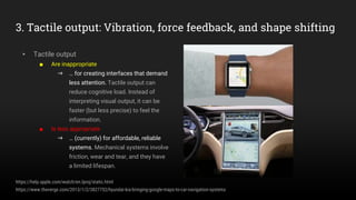 3. Tactile output: Vibration, force feedback, and shape shifting
▸ Tactile output
■ Are inappropriate
➜ … for creating interfaces that demand
less attention. Tactile output can
reduce cognitive load. Instead of
interpreting visual output, it can be
faster (but less precise) to feel the
information.
■ Is less appropriate
➜ … (currently) for affordable, reliable
systems. Mechanical systems involve
friction, wear and tear, and they have
a limited lifespan.
https://help.apple.com/watch/en.lproj/static.html
https://www.theverge.com/2013/1/2/3827752/hyundai-kia-bringing-google-maps-to-car-navigation-systems
 