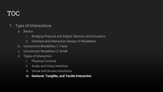 TOC
1. Type of Interactions
a. Basics
i. Bridging Physical and Digital: Sensors and Actuators
ii. Interface and Interaction Design of Modalities
b. Uncommon Modalities 1; Taste
c. Uncommon Modalities 2; Smell
d. Types of Interaction
i. Physical Controls
ii. Audio and Voice Interface
iii. Visual and Screen Interfaces
iv. Gestural, Tangible, and Tactile Interaction
 