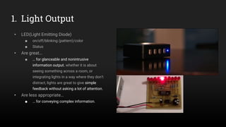 1. Light Output
▸ LED(Light Emitting Diode)
■ on/off/blinking (pattern)/color
■ Status
▸ Are great…
■ … for glanceable and nonintrusive
information output. whether it is about
seeing something across a room, or
integrating lights in a way where they don’t
distract, lights are great to give simple
feedback without asking a lot of attention.
▸ Are less appropriate…
■ … for conveying complex information.
 