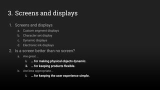 3. Screens and displays
1. Screens and displays
a. Custom segment displays
b. Character set display
c. Dynamic displays
d. Electronic ink displays
2. Is a screen better than no screen?
a. Are great …
i. … for making physical objects dynamic.
ii. … for keeping products flexible.
b. Are less appropriate...
i. … for keeping the user experience simple.
 