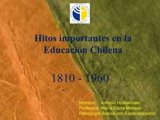 Hitos importantes en la Educación Chilena  1810 - 1960 Nombre   : Antonio Huitraiqueo Profesora: María Elena Mellado Pedagogía Básica con Especialización 