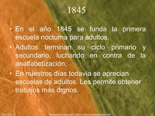 1845En el año 1845 se funda la primera escuela nocturna para adultos.Adultos terminan su ciclo primario y secundario, luchando en contra de la analfabetización.En nuestros días todavía se aprecian escuelas de adultos. Les permite obtener trabajos más dignos.5/25/2011Template copyright 2005 www.brainybetty.com11
