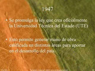1947Se promulga la ley que crea oficialmente la Universidad Técnica del Estado (UTE)Esto permite generar mano de obra calificada en distintas áreas para aportar en el desarrollo del país.  5/25/2011Template copyright 2005 www.brainybetty.com18