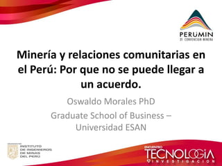 Minería y relaciones comunitarias en el Perú: Por que no se puede llegar a un acuerdo. 
Oswaldo Morales PhD 
Graduate School of Business – Universidad ESAN  
