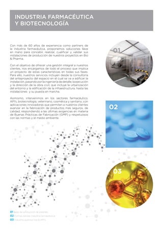 03
01
INDUSTRIA FARMACÉUTICA
Y BIOTECNOLOGÍA
Con más de 60 años de experiencia como partners de
la industria farmacéutica, proponemos soluciones llave
en mano para concebir, realizar, cualiﬁcar y validar sus
instalaciones de producción de nuestros proyectos en Bio
& Pharma.
Con el objetivo de ofrecer una gestión integral a nuestros
clientes, nos encargamos de todo el proceso que implica
un proyecto de estas características en todas sus fases.
Para ello, nuestros servicios incluyen desde la consultoría
del anteproyecto del espacio en el cual se va a ediﬁcar la
instalación, pasando por la ingeniería de detalle, la ejecución
y la dirección de la obra civil, que incluye la urbanización
del entorno y la ediﬁcación de la infraestructura, hasta las
instalaciones y su puesta en marcha.
Asimismo, intervenimos en los sectores farmacéutico,
API’s, biotecnología, veterinario, cosmética y sanitario, con
aplicaciones innovadoras que permiten a nuestros clientes
avanzar en la fabricación de productos más seguros, de
calidad, respondiendo a las últimas exigencias en materia
de Buenas Prácticas de Fabricación (GMP) y respetuosos
con las normas y el medio ambiente.
02
 