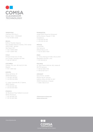 ARGENTINA
Libertad 1133, Piso 3
Buenos Aires - C1012AAW
T +54 113 984 23 60
BRASIL
Ediﬁcio Paulista Seguros
Rua Geraldo Flausino Gomes, 78 4º andar
04575-060 - Broklin
São Paulo (SP)
T +55 11 3336 4999
T +55 11 2594 7951
CHILE
Enrique Foster 20, of. 1102
Las Condes, Santiago de Chile
T +56 227 589 127
COLOMBIA
Carrera, 11A, núm. 93 A-62 Of. 304
Bogotá
T +57 1 2365 532
ESPAÑA
Avda. de Roma, 25
08029 Barcelona
T +34 932 749 007
T +34 932 554 800
C/ Julián Camarillo 6A, 2ª planta
28037 Madrid
T +34 913 532 120
F +34 913 504 954
FRANCIA
32, Boulevard Paul Vaillant-Couturier
93100 Montreuil
T +33 148 360 015
F +33 155 863 985
MARRUECOS
Angel Pierre Parent et Mohamed
Smiha Espace. Paquet nº 305
Casablanca
T +212 522 311 413
F +212 522 311 413
MÉXICO
Uxmal 380
Col. Narvarte
03020 México D.F.
T +52 55 3640 1400
PERÚ
C/ Tomas Ramsey Nº 930, Oﬁcina 604
Magdalena del Mar, Lima
T +511 253 60 01
POLONIA
Al. Jana Pawła II 80 lok. B22, klatka B
00-175 Varsovia
T +48 22 428 27 80
F +48 22 637 30 17
URUGUAY
Ruta 101 Km. 23.500
Parque de las Ciencias
Ediﬁcio Office 101 PB, Of. 007
14000 Canelones, Uruguay
T +598 2 682 97 25
cleanroom@comsa.com
www.comsa.com
Una empresa de:
Comprometidos con el futuro
 