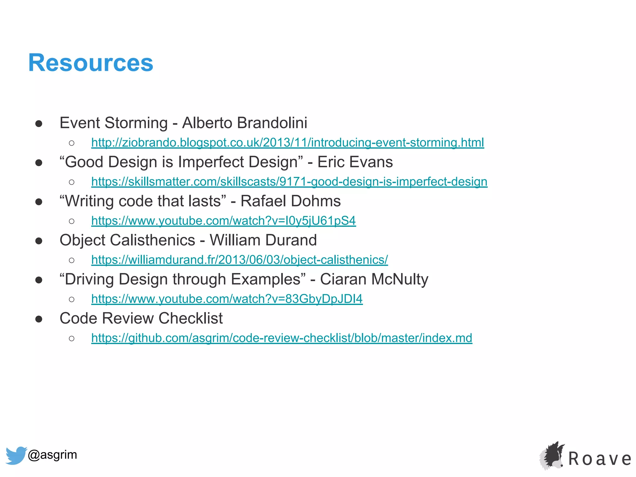 @asgrim
Resources
● Event Storming - Alberto Brandolini
○ http://ziobrando.blogspot.co.uk/2013/11/introducing-event-storming.html
● “Good Design is Imperfect Design” - Eric Evans
○ https://skillsmatter.com/skillscasts/9171-good-design-is-imperfect-design
● “Writing code that lasts” - Rafael Dohms
○ https://www.youtube.com/watch?v=I0y5jU61pS4
● Object Calisthenics - William Durand
○ https://williamdurand.fr/2013/06/03/object-calisthenics/
● “Driving Design through Examples” - Ciaran McNulty
○ https://www.youtube.com/watch?v=83GbyDpJDI4
● Code Review Checklist
○ https://github.com/asgrim/code-review-checklist/blob/master/index.md
 