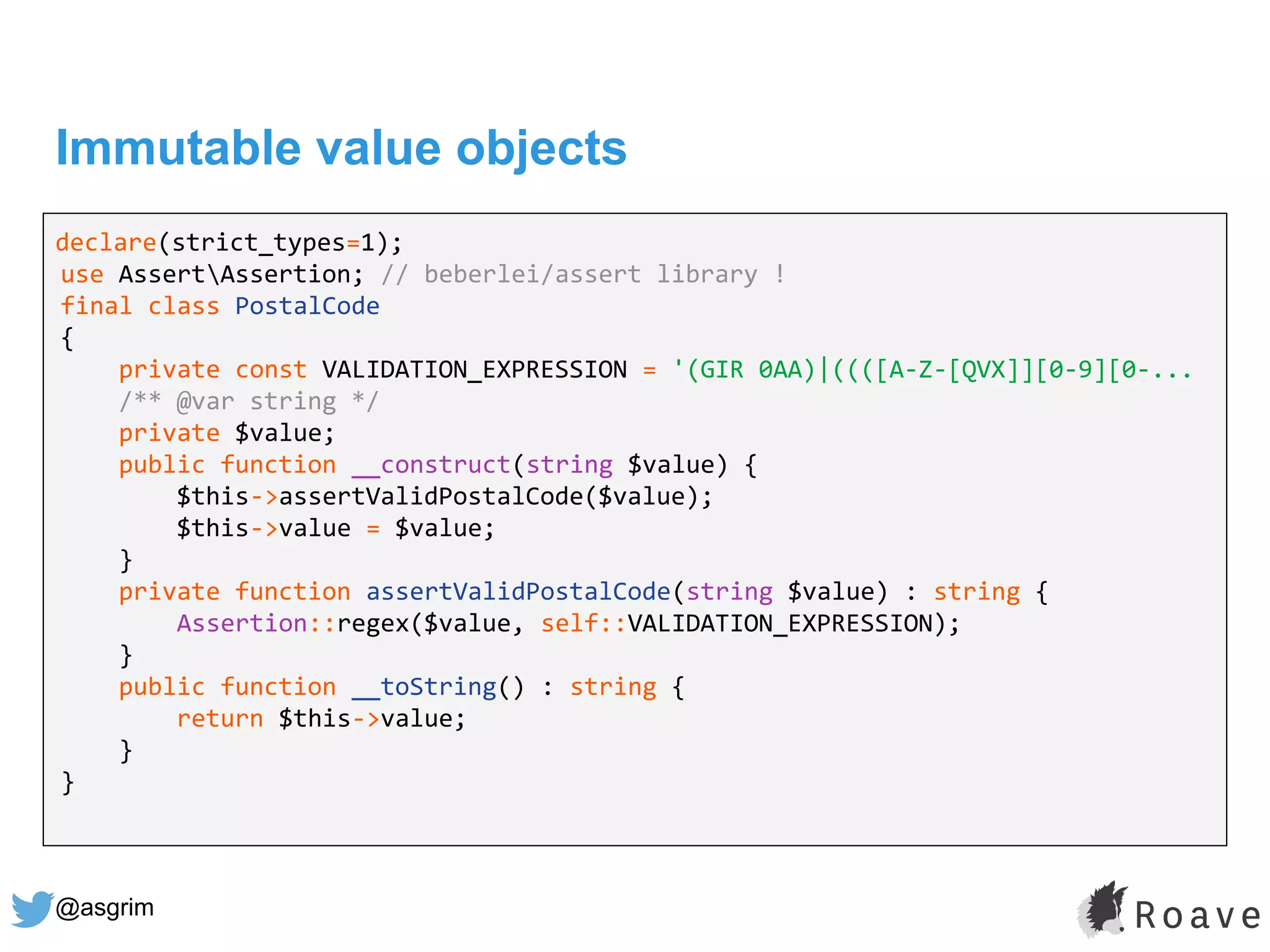 @asgrim
Immutable value objects
declare(strict_types=1);
use AssertAssertion; // beberlei/assert library !
final class PostalCode
{
private const VALIDATION_EXPRESSION = '(GIR 0AA)|((([A-Z-[QVX]][0-9][0-...
/** @var string */
private $value;
public function __construct(string $value) {
$this->assertValidPostalCode($value);
$this->value = $value;
}
private function assertValidPostalCode(string $value) : string {
Assertion::regex($value, self::VALIDATION_EXPRESSION);
}
public function __toString() : string {
return $this->value;
}
}
 