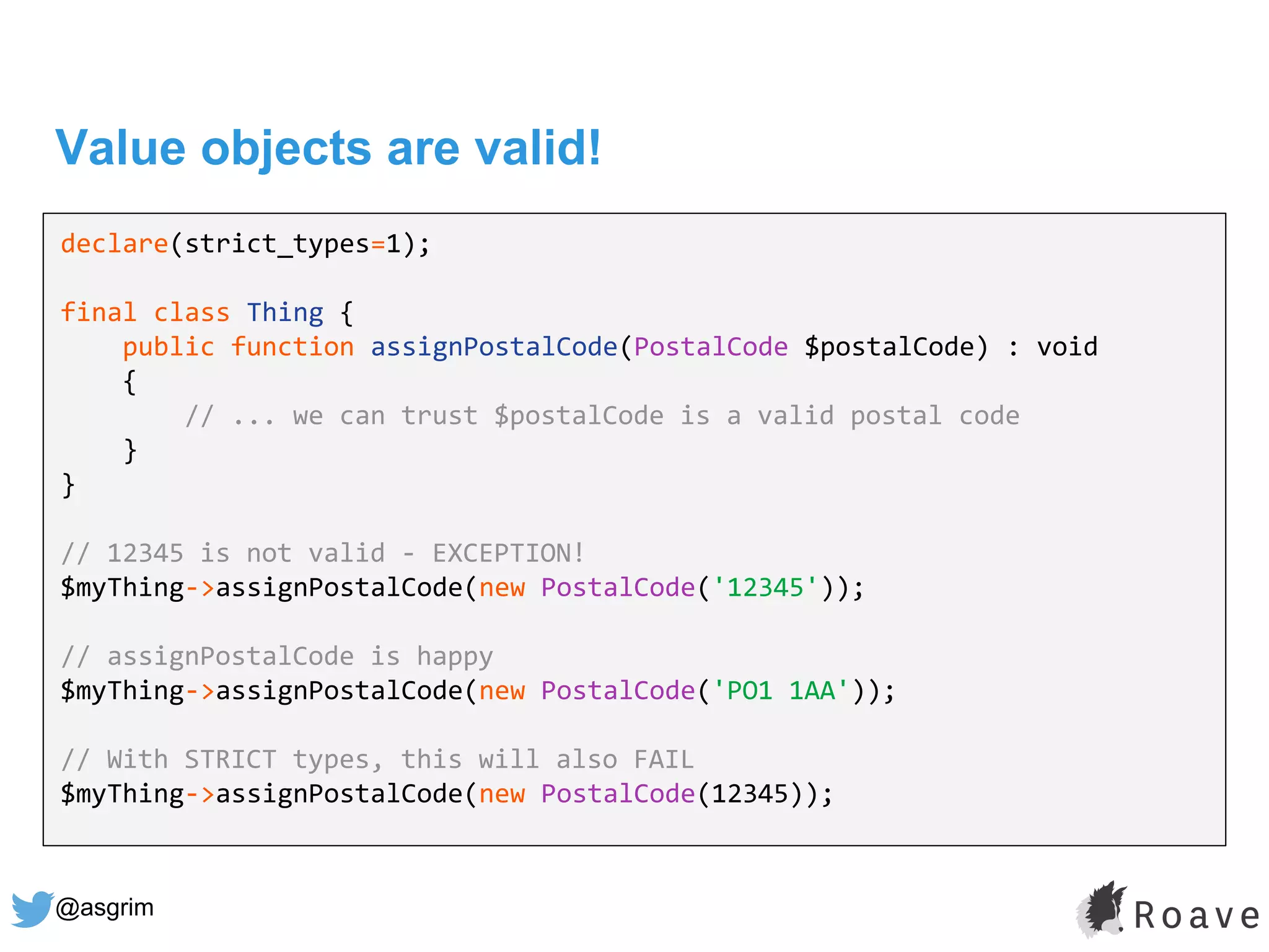 @asgrim
Value objects are valid!
declare(strict_types=1);
final class Thing {
public function assignPostalCode(PostalCode $postalCode) : void
{
// ... we can trust $postalCode is a valid postal code
}
}
// 12345 is not valid - EXCEPTION!
$myThing->assignPostalCode(new PostalCode('12345'));
// assignPostalCode is happy
$myThing->assignPostalCode(new PostalCode('PO1 1AA'));
// With STRICT types, this will also FAIL
$myThing->assignPostalCode(new PostalCode(12345));
 