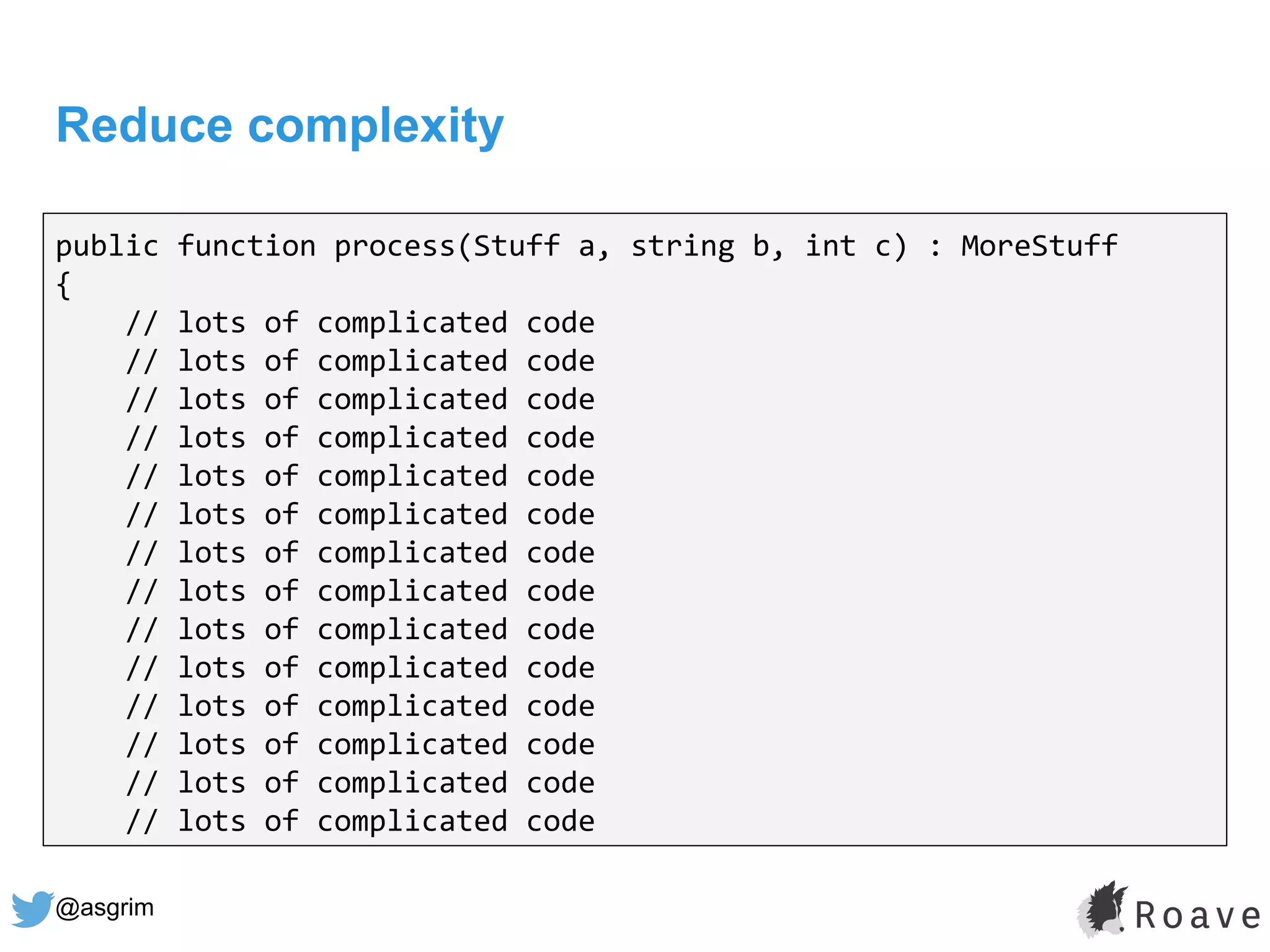 @asgrim
Reduce complexity
public function process(Stuff a, string b, int c) : MoreStuff
{
// lots of complicated code
// lots of complicated code
// lots of complicated code
// lots of complicated code
// lots of complicated code
// lots of complicated code
// lots of complicated code
// lots of complicated code
// lots of complicated code
// lots of complicated code
// lots of complicated code
// lots of complicated code
// lots of complicated code
// lots of complicated code
 