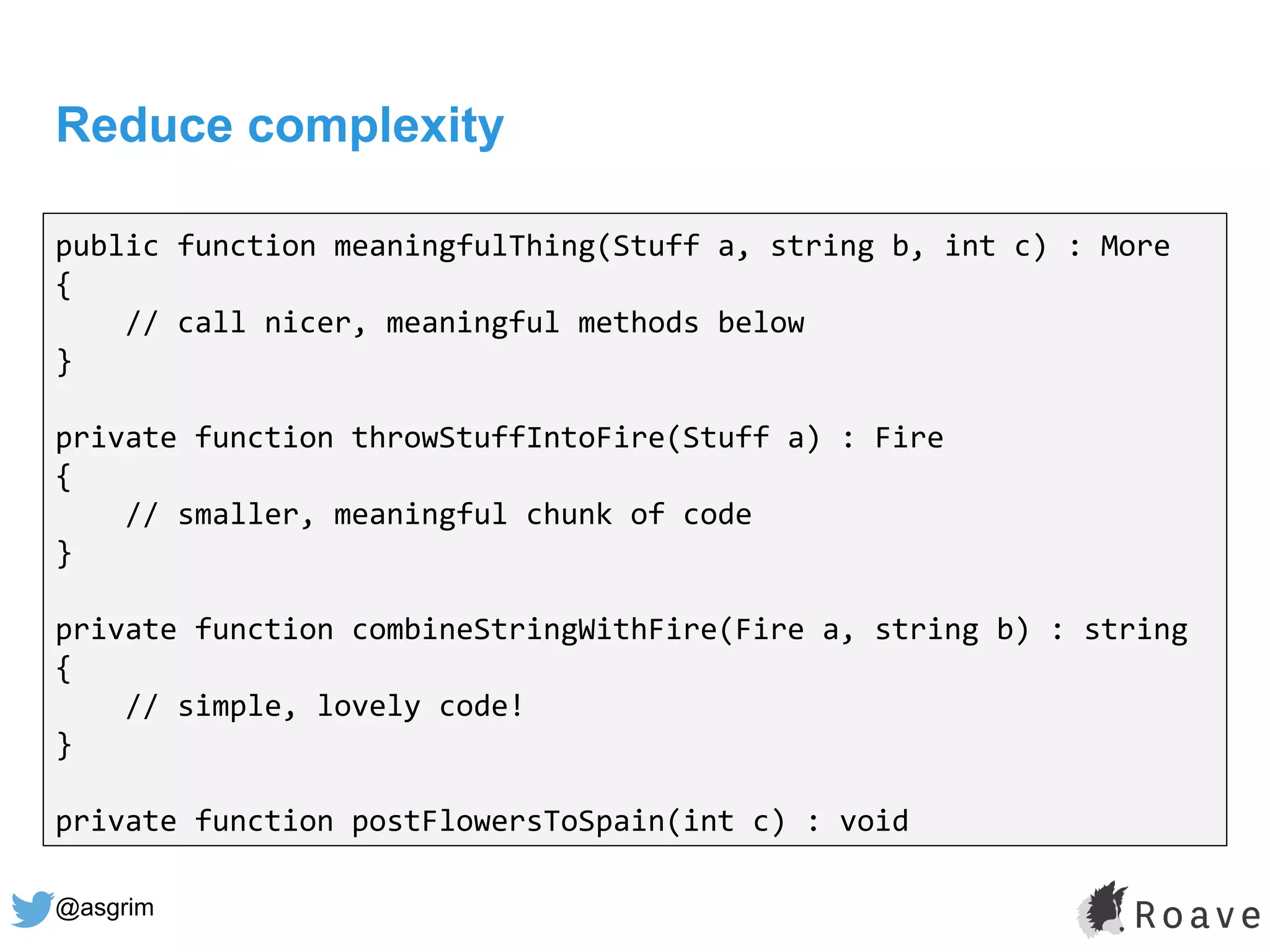 @asgrim
Reduce complexity
public function meaningfulThing(Stuff a, string b, int c) : More
{
// call nicer, meaningful methods below
}
private function throwStuffIntoFire(Stuff a) : Fire
{
// smaller, meaningful chunk of code
}
private function combineStringWithFire(Fire a, string b) : string
{
// simple, lovely code!
}
private function postFlowersToSpain(int c) : void
 