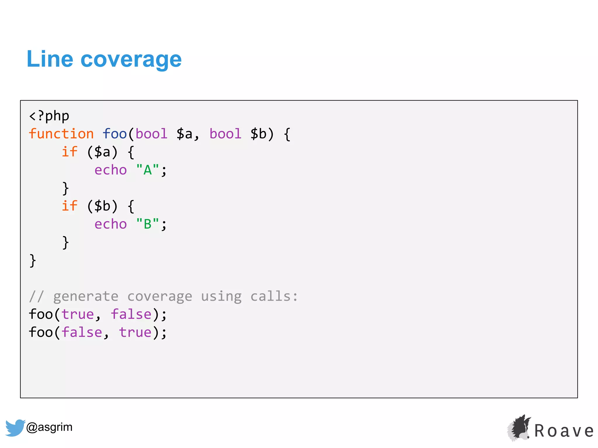 @asgrim
Line coverage
<?php
function foo(bool $a, bool $b) {
if ($a) {
echo "A";
}
if ($b) {
echo "B";
}
}
// generate coverage using calls:
foo(true, false);
foo(false, true);
 