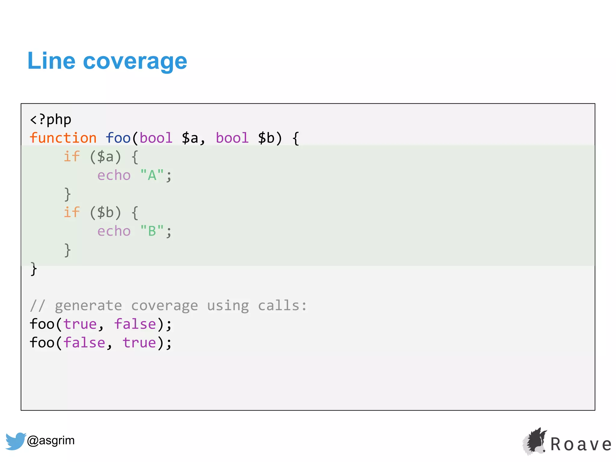 @asgrim
Line coverage
<?php
function foo(bool $a, bool $b) {
if ($a) {
echo "A";
}
if ($b) {
echo "B";
}
}
// generate coverage using calls:
foo(true, false);
foo(false, true);
 