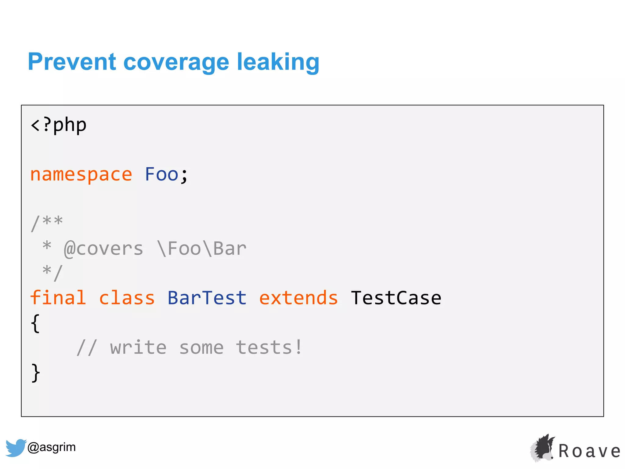 @asgrim
Prevent coverage leaking
<?php
namespace Foo;
/**
* @covers FooBar
*/
final class BarTest extends TestCase
{
// write some tests!
}
 