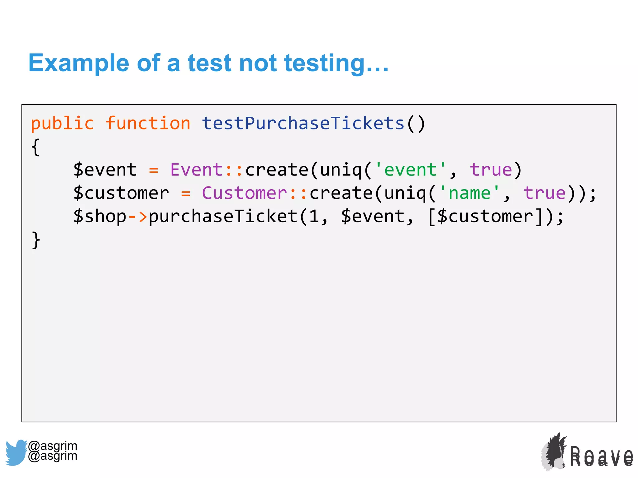@asgrim
Example of a test not testing…
public function testPurchaseTickets()
{
$event = Event::create(uniq('event', true)
$customer = Customer::create(uniq('name', true));
$shop->purchaseTicket(1, $event, [$customer]);
}
@asgrim
 