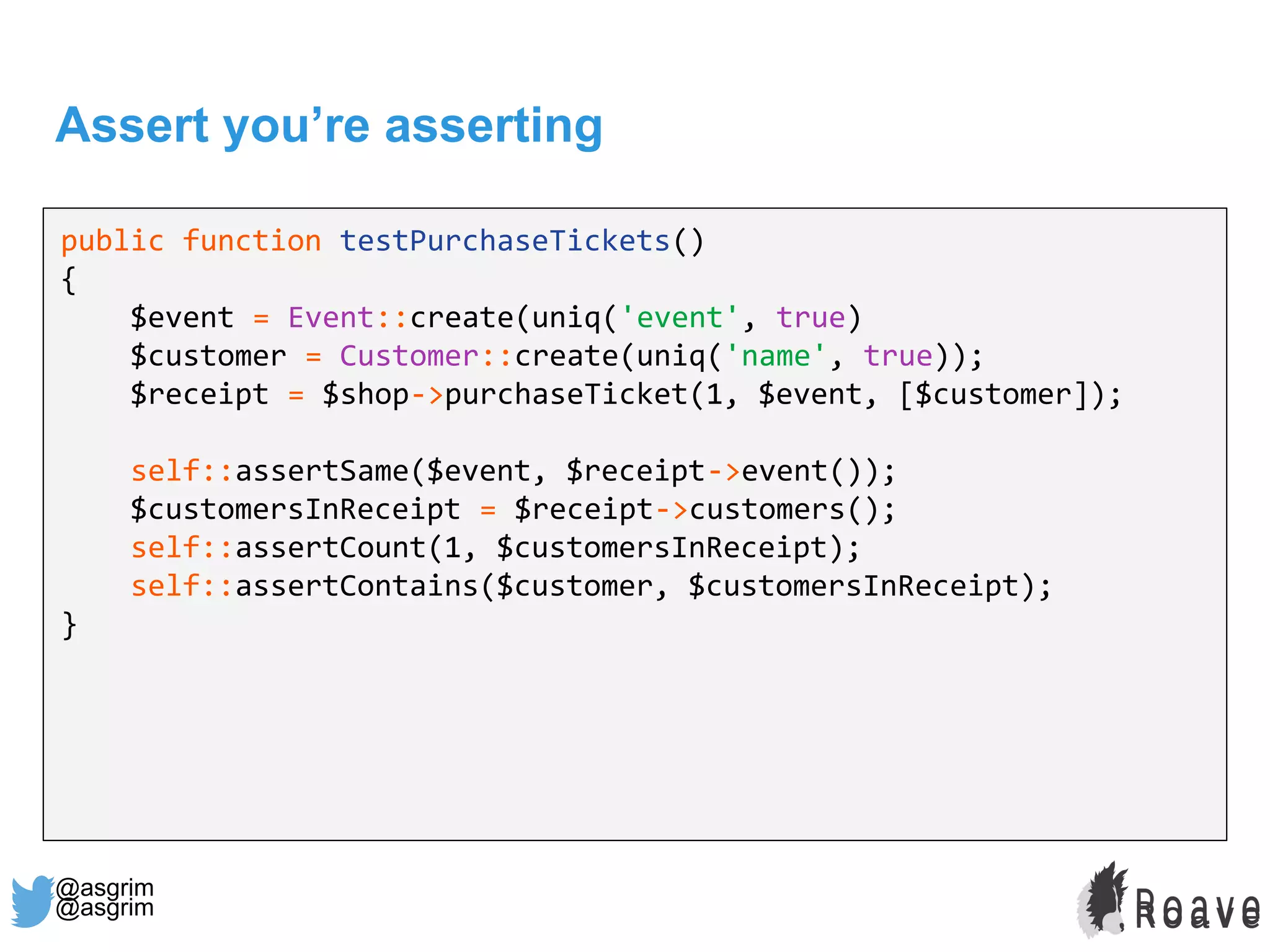 @asgrim
Assert you’re asserting
public function testPurchaseTickets()
{
$event = Event::create(uniq('event', true)
$customer = Customer::create(uniq('name', true));
$receipt = $shop->purchaseTicket(1, $event, [$customer]);
self::assertSame($event, $receipt->event());
$customersInReceipt = $receipt->customers();
self::assertCount(1, $customersInReceipt);
self::assertContains($customer, $customersInReceipt);
}
@asgrim
 