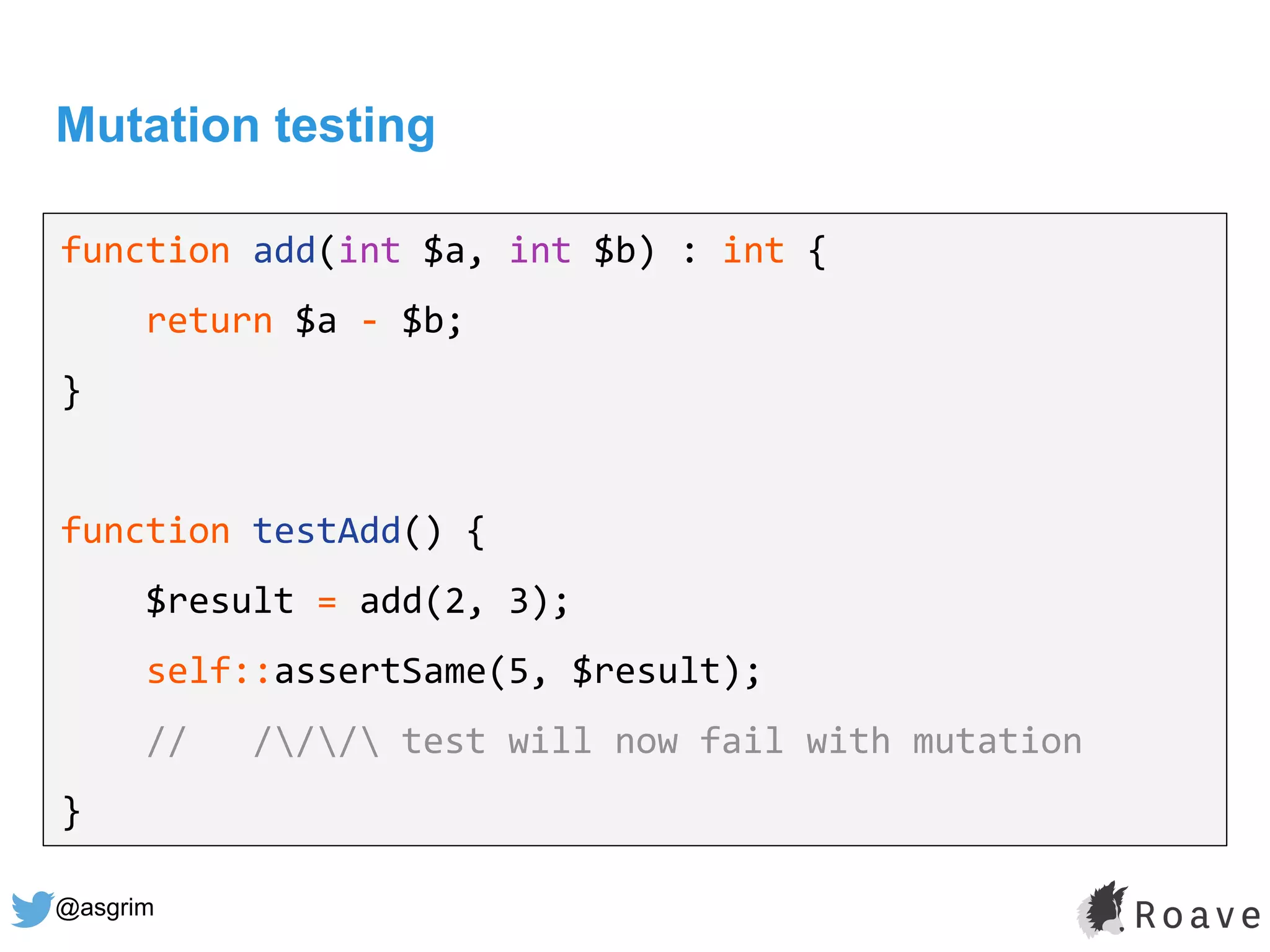 @asgrim
Mutation testing
function add(int $a, int $b) : int {
return $a - $b;
}
function testAdd() {
$result = add(2, 3);
self::assertSame(5, $result);
// /// test will now fail with mutation
}
 