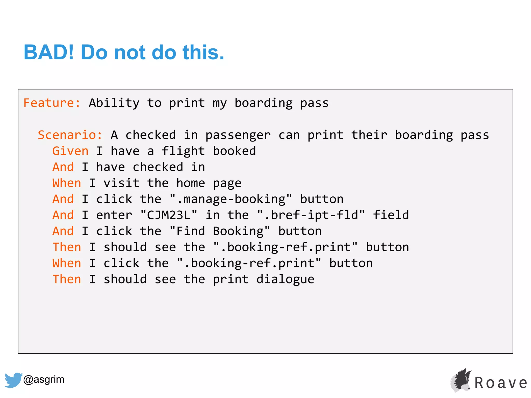@asgrim
BAD! Do not do this.
Feature: Ability to print my boarding pass
Scenario: A checked in passenger can print their boarding pass
Given I have a flight booked
And I have checked in
When I visit the home page
And I click the ".manage-booking" button
And I enter "CJM23L" in the ".bref-ipt-fld" field
And I click the "Find Booking" button
Then I should see the ".booking-ref.print" button
When I click the ".booking-ref.print" button
Then I should see the print dialogue
 