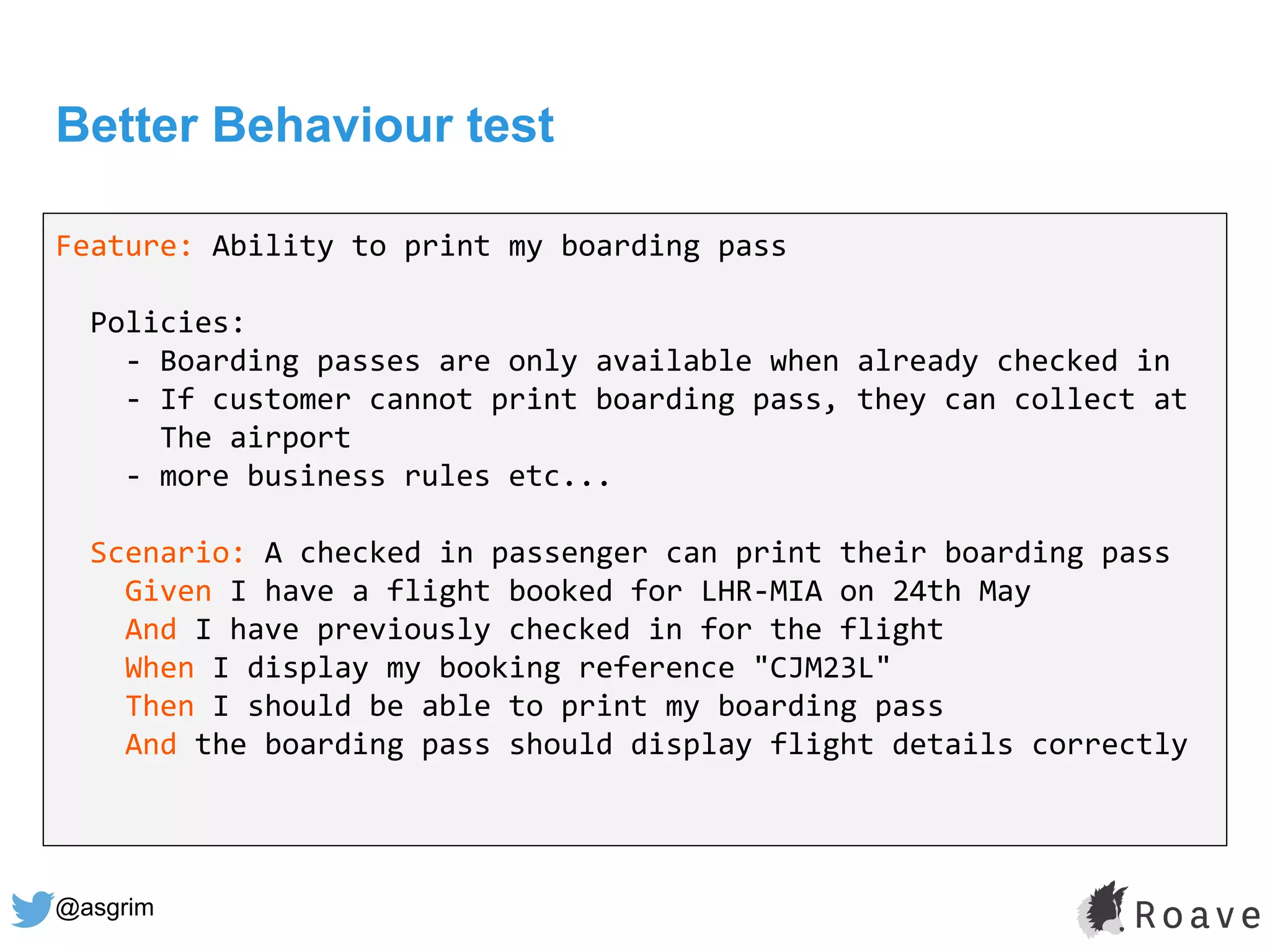 @asgrim
Better Behaviour test
Feature: Ability to print my boarding pass
Policies:
- Boarding passes are only available when already checked in
- If customer cannot print boarding pass, they can collect at
The airport
- more business rules etc...
Scenario: A checked in passenger can print their boarding pass
Given I have a flight booked for LHR-MIA on 24th May
And I have previously checked in for the flight
When I display my booking reference "CJM23L"
Then I should be able to print my boarding pass
And the boarding pass should display flight details correctly
 