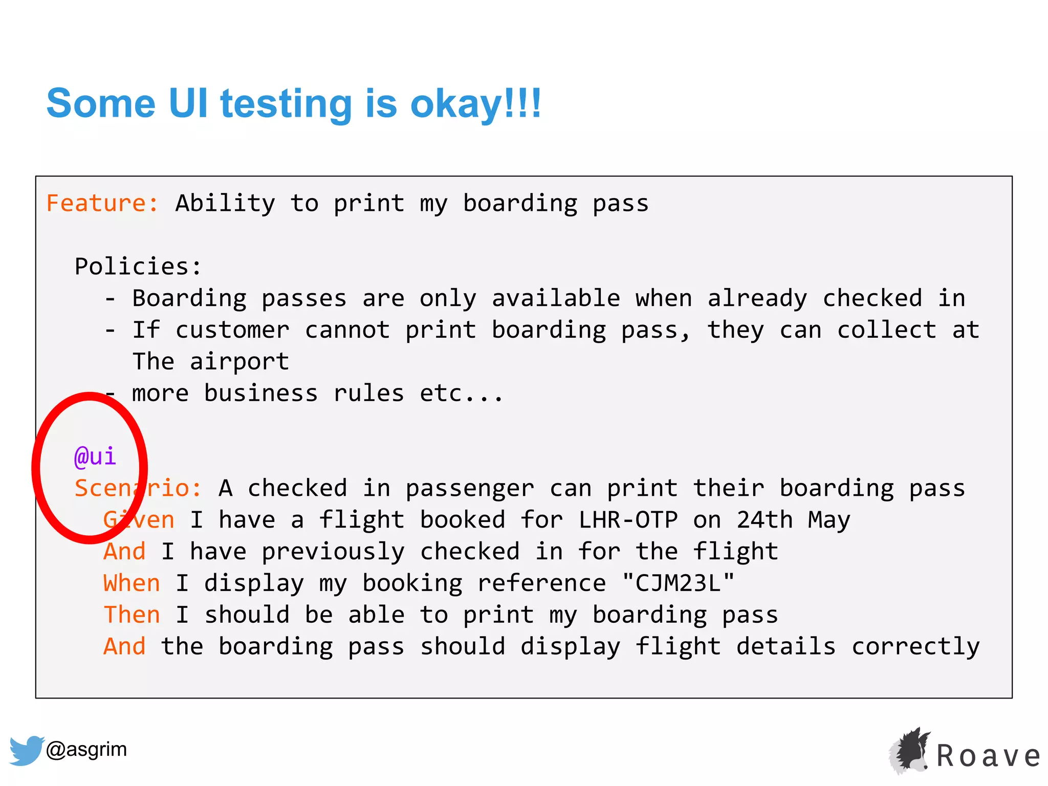 @asgrim
Some UI testing is okay!!!
Feature: Ability to print my boarding pass
Policies:
- Boarding passes are only available when already checked in
- If customer cannot print boarding pass, they can collect at
The airport
- more business rules etc...
@ui
Scenario: A checked in passenger can print their boarding pass
Given I have a flight booked for LHR-OTP on 24th May
And I have previously checked in for the flight
When I display my booking reference "CJM23L"
Then I should be able to print my boarding pass
And the boarding pass should display flight details correctly
 