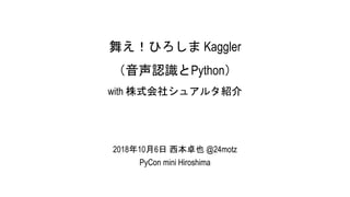舞え！ひろしま Kaggler
（音声認識とPython）
with 株式会社シュアルタ紹介
2018年10月6日 西本卓也 @24motz
PyCon mini Hiroshima
 