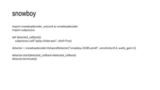 snowboy
import snowboydecoder_arecord as snowboydecoder
import subprocess
def detected_callback():
subprocess.call("aplay clicker.wav", shell=True)
detector = snowboydecoder.HotwordDetector("snowboy-23285.pmdl", sensitivity=0.4, audio_gain=1)
detector.start(detected_callback=detected_callback)
detector.terminate()
 