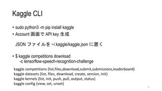 Kaggle CLI
? sudo python3 -m pip install kaggle
? Account  API key 
JSON ե ~/.kaggle/kaggle.json ä
? $ kaggle competitions download
-c tensorflow-speech-recognition-challenge
51
kaggle competitions {list,files,download,submit,submissions,leaderboard}
kaggle datasets {list, files, download, create, version, init}
kaggle kernels {list, init, push, pull, output, status}
kaggle config {view, set, unset}
 