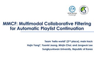 MMCF: Multimodal Collaborative Filtering
for Automatic Playlist Continuation
Team ‘hello world!’ (2nd place), main track
Hojin Yang*, Yoonki Jeong, Minjin Choi, and Jongwuk Lee
Sungkyunkwan University, Republic of Korea
 