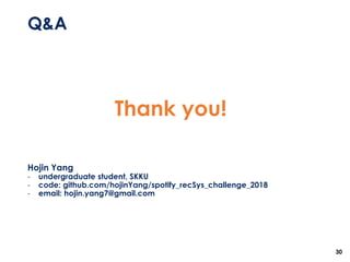 Q&A
30
Thank you!
Hojin Yang
- undergraduate student, SKKU
- code: github.com/hojinYang/spotify_recSys_challenge_2018
- email: hojin.yang7@gmail.com
 