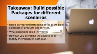 Takeaway: Build possible
Packages for different
scenarios
• Based on your understanding of the client build
a package of products and services.
• What objections could they have?
• How can you overcome the objections or
modify the Package in each case?
 