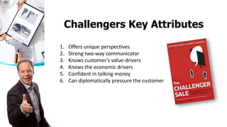 (44 attributes were tested)
1. Offers unique perspectives
2. Strong two-way communicator
3. Knows customer’s value-drivers
4. Knows the economic drivers
5. Confident in talking money
6. Can diplomatically pressure the customer
Challengers Key Attributes
 