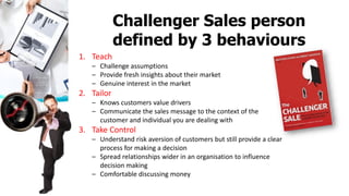 1. Teach
– Challenge assumptions
– Provide fresh insights about their market
– Genuine interest in the market
2. Tailor
– Knows customers value drivers
– Communicate the sales message to the context of the
customer and individual you are dealing with
3. Take Control
– Understand risk aversion of customers but still provide a clear
process for making a decision
– Spread relationships wider in an organisation to influence
decision making
– Comfortable discussing money
Challenger Sales person
defined by 3 behaviours
 