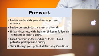• Review and update your client or prospect
research.
• Review current industry issues and trends
• Link and connect with them on LinkedIn, follow on
Twitter. Read latest 5 posts.
• Based on your understanding of them – build
potential packages and pricing.
• Think through your potential Discovery Questions.
Pre-work
 