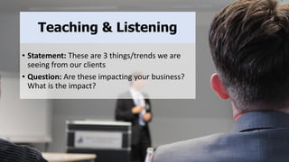 Teaching & Listening
• Statement: These are 3 things/trends we are
seeing from our clients
• Question: Are these impacting your business?
What is the impact?
 