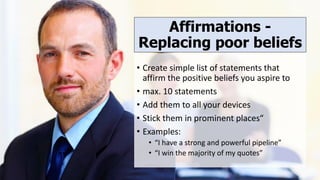Affirmations -
Replacing poor beliefs
• Create simple list of statements that
affirm the positive beliefs you aspire to
• max. 10 statements
• Add them to all your devices
• Stick them in prominent places“
• Examples:
• “I have a strong and powerful pipeline”
• “I win the majority of my quotes”
 