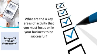 What are the 4 key
areas of activity that
you must focus on in
your business to be
successful?
Setup a “4
Things”
Framework”
 