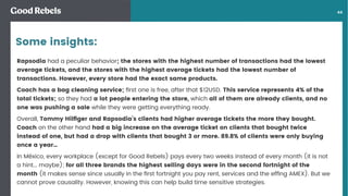 󰀁44
Rapsodia had a peculiar behavior; the stores with the highest number of transactions had the lowest
average tickets, and the stores with the highest average tickets had the lowest number of
transactions. However, every store had the exact same products.
Coach has a bag cleaning service; ﬁrst one is free, after that $12USD. This service represents 4% of the
total tickets; so they had a lot people entering the store, which all of them are already clients, and no
one was pushing a sale while they were getting everything ready.
Overall, Tommy Hilﬁger and Rapsodia’s clients had higher average tickets the more they bought.
Coach on the other hand had a big increase on the average ticket on clients that bought twice
instead of one, but had a drop with clients that bought 3 or more. 89.8% of clients were only buying
once a year…
In México, every workplace (except for Good Rebels) pays every two weeks instead of every month (it is not
a hint... maybe); for all three brands the highest selling days were in the second fortnight of the
month (it makes sense since usually in the ﬁrst fortnight you pay rent, services and the efﬁng AMEX). But we
cannot prove causality. However, knowing this can help build time sensitive strategies.
Some insights:
 